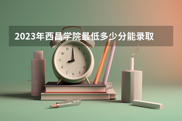 2023年西昌学院最低多少分能录取 四川历年录取分数线