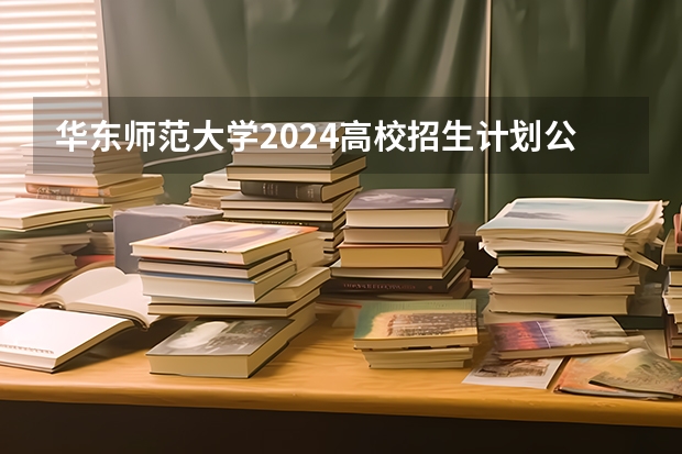 华东师范大学2024高校招生计划公布时间