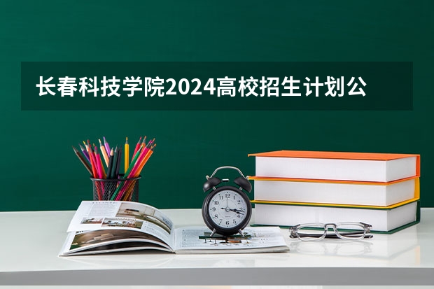长春科技学院2024高校招生计划公布时间