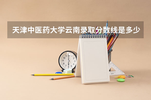 天津中医药大学云南录取分数线是多少(近三年招生人数一览)