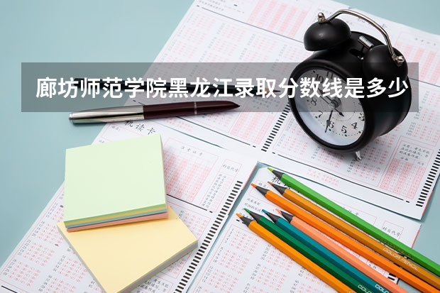 廊坊师范学院黑龙江录取分数线是多少(近三年招生人数一览)