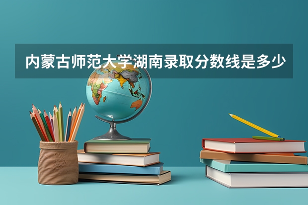 内蒙古师范大学湖南录取分数线是多少(近三年招生人数一览)