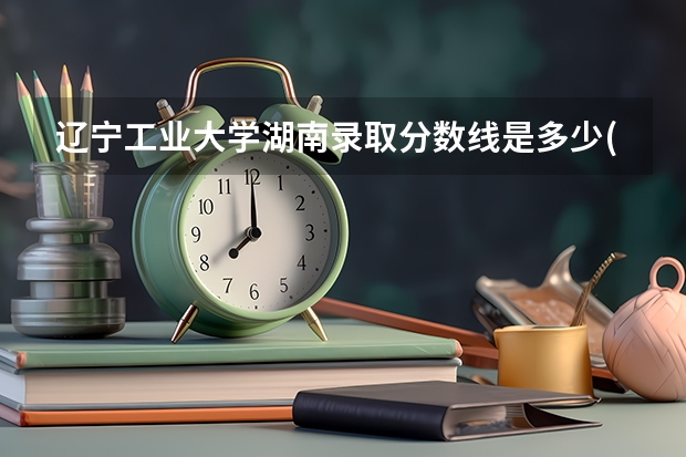 辽宁工业大学湖南录取分数线是多少(近三年招生人数一览)