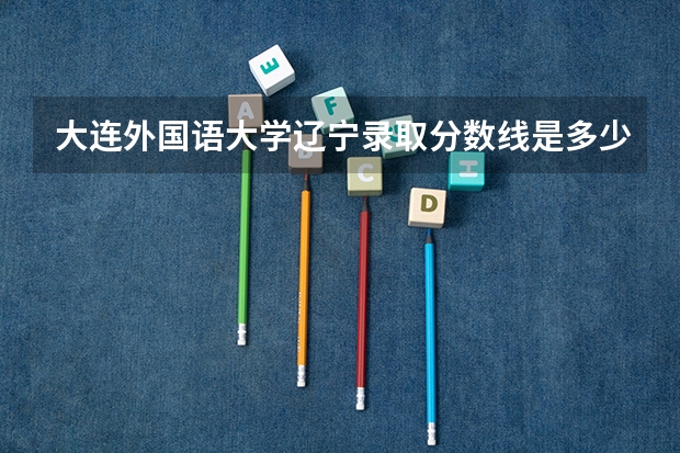 大连外国语大学辽宁录取分数线是多少(近三年招生人数一览)