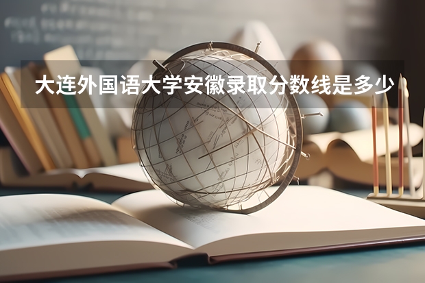 大连外国语大学安徽录取分数线是多少(近三年招生人数一览)