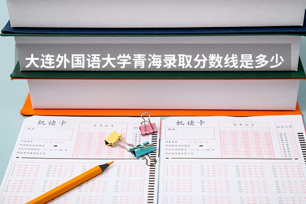 大连外国语大学青海录取分数线是多少(近三年招生人数一览)