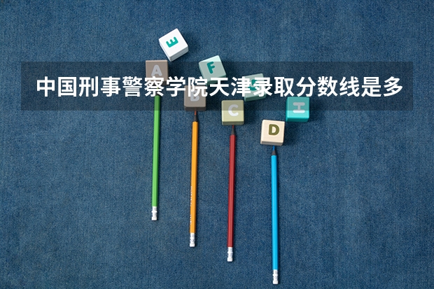 中国刑事警察学院天津录取分数线是多少(近三年招生人数一览)
