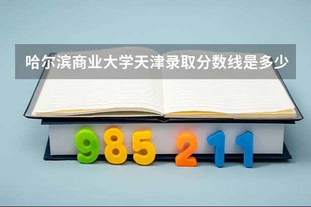 哈尔滨商业大学天津录取分数线是多少(近三年招生人数一览)