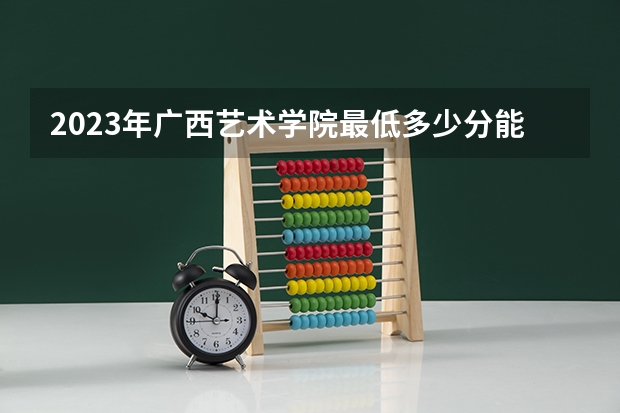 2023年广西艺术学院最低多少分能录取 广西历年录取分数线