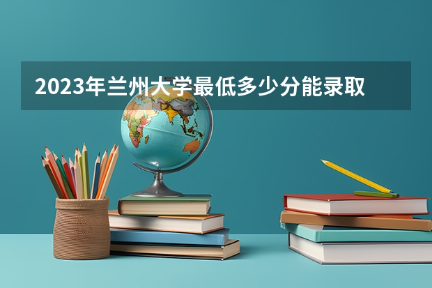 2023年兰州大学最低多少分能录取 甘肃历年录取分数线