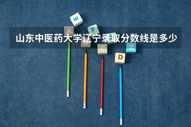 山东中医药大学辽宁录取分数线是多少(近三年招生人数一览)