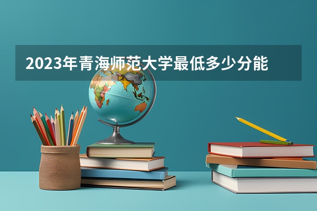 2023年青海师范大学最低多少分能录取 青海历年录取分数线