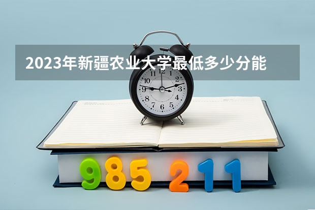 2023年新疆农业大学最低多少分能录取 新疆历年录取分数线