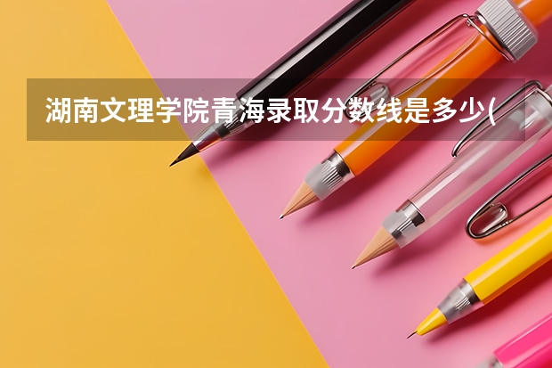 湖南文理学院青海录取分数线是多少(近三年招生人数一览)