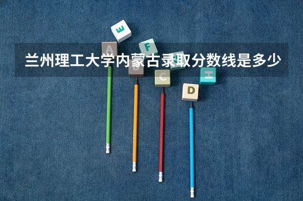 兰州理工大学内蒙古录取分数线是多少(近三年招生人数一览)