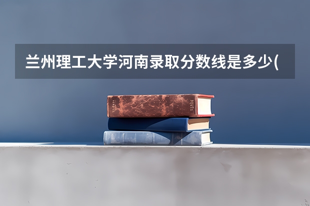 兰州理工大学河南录取分数线是多少(近三年招生人数一览)