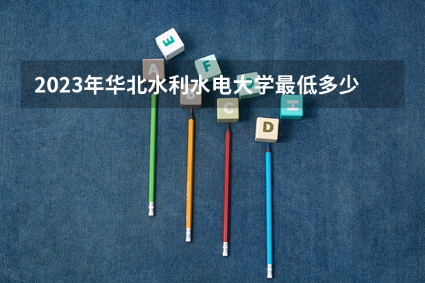 2023年华北水利水电大学最低多少分能录取 河南历年录取分数线