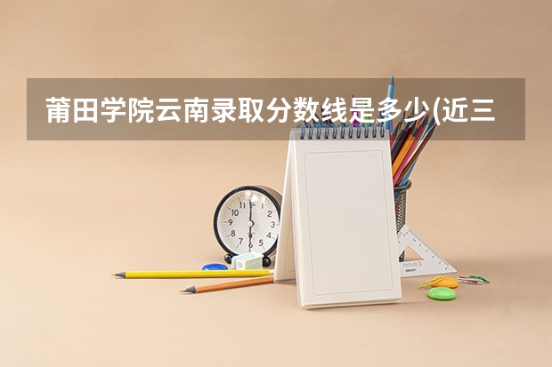 莆田学院云南录取分数线是多少(近三年招生人数一览)