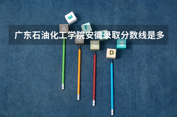 广东石油化工学院安徽录取分数线是多少(近三年招生人数一览)