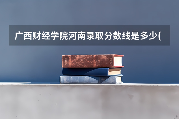 广西财经学院河南录取分数线是多少(近三年招生人数一览)