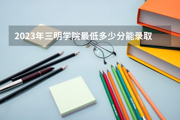 2023年三明学院最低多少分能录取 福建历年录取分数线