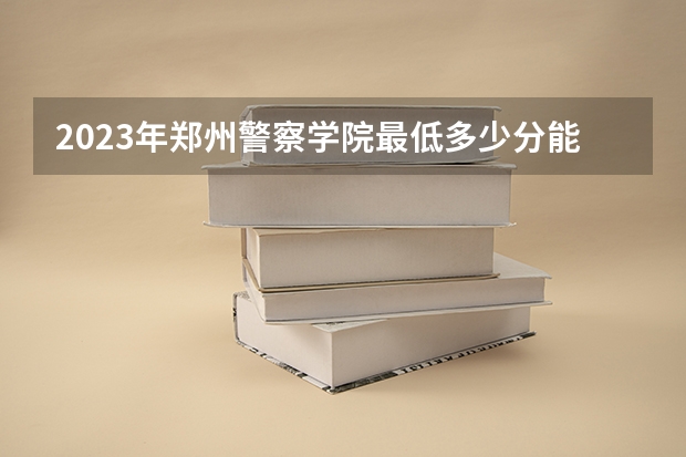 2023年郑州警察学院最低多少分能录取 河南历年录取分数线