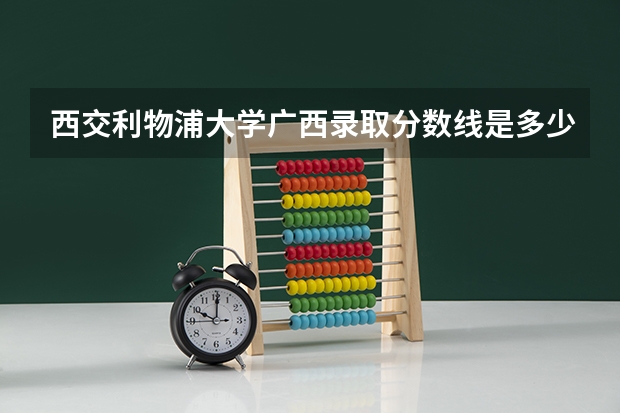 西交利物浦大学广西录取分数线是多少(近三年招生人数一览)