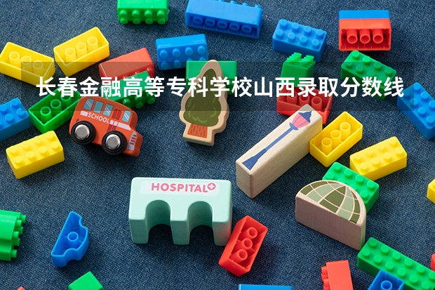 长春金融高等专科学校山西录取分数线是多少(近三年招生人数一览)