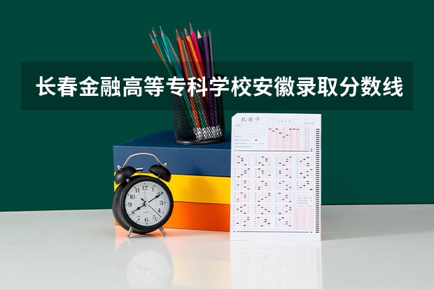 长春金融高等专科学校安徽录取分数线是多少(近三年招生人数一览)