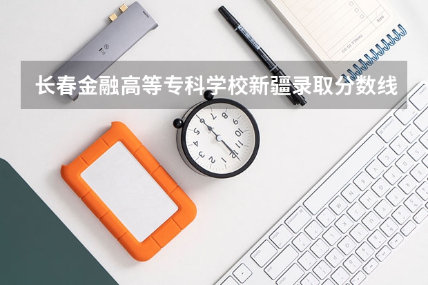 长春金融高等专科学校新疆录取分数线是多少(近三年招生人数一览)