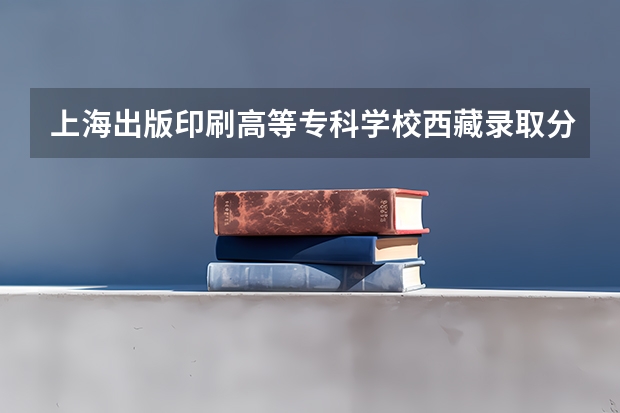 上海出版印刷高等专科学校西藏录取分数线是多少(近三年招生人数一览)