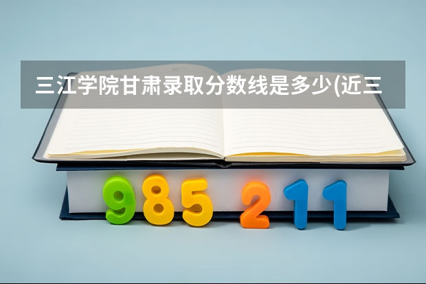 三江学院甘肃录取分数线是多少(近三年招生人数一览)