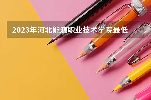 2023年河北能源职业技术学院最低多少分能录取 河北历年录取分数线
