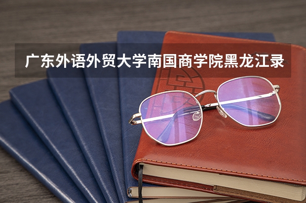 广东外语外贸大学南国商学院黑龙江录取分数线是多少(近三年招生人数一览)