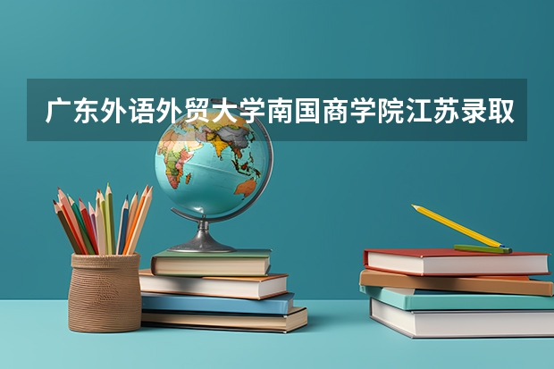 广东外语外贸大学南国商学院江苏录取分数线是多少(近三年招生人数一览)