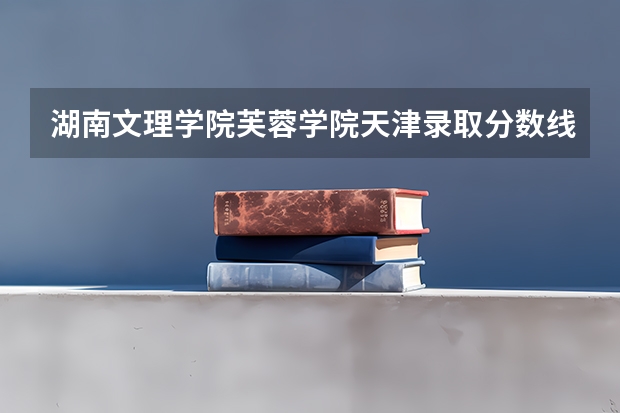 湖南文理学院芙蓉学院天津录取分数线是多少(近三年招生人数一览)