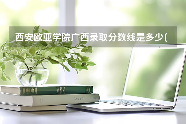 西安欧亚学院广西录取分数线是多少(近三年招生人数一览)