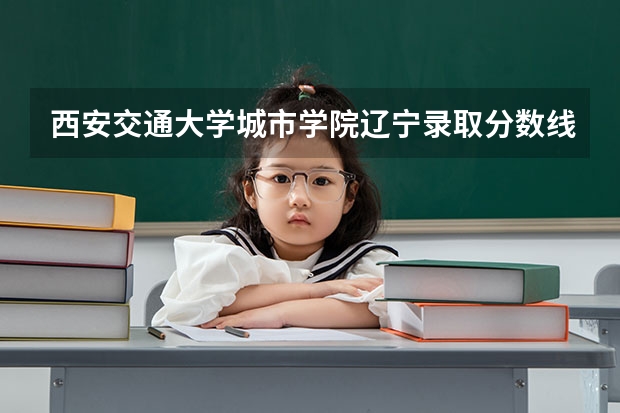 西安交通大学城市学院辽宁录取分数线是多少(近三年招生人数一览)