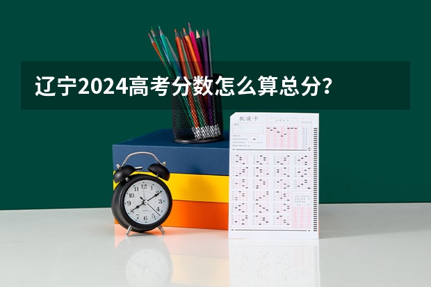 辽宁2024高考分数怎么算总分？