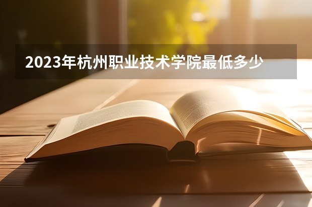 2023年杭州职业技术学院最低多少分能录取 浙江历年录取分数线