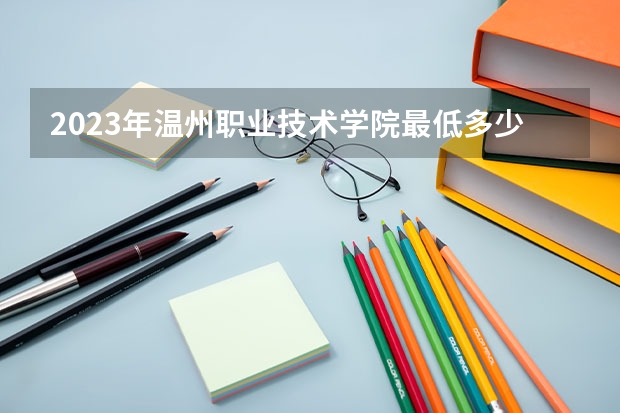 2023年温州职业技术学院最低多少分能录取 浙江历年录取分数线