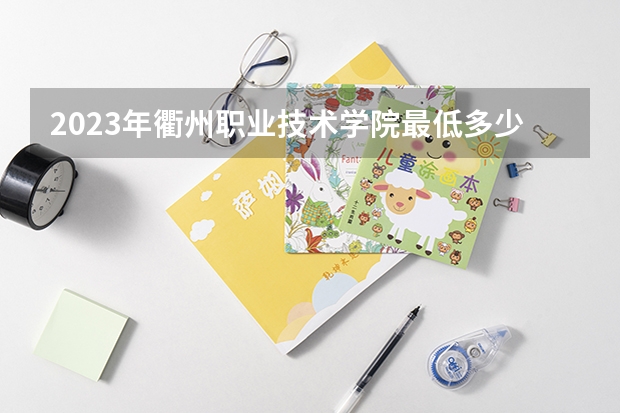 2023年衢州职业技术学院最低多少分能录取 浙江历年录取分数线