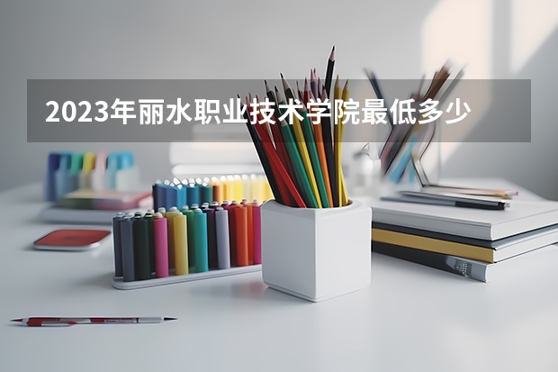 2023年丽水职业技术学院最低多少分能录取 浙江历年录取分数线