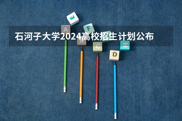 石河子大学2024高校招生计划公布时间