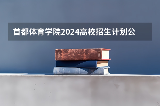 首都体育学院2024高校招生计划公布时间