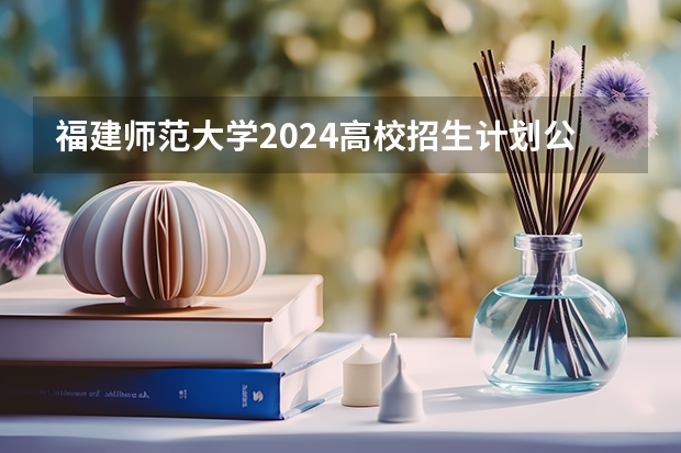 福建师范大学2024高校招生计划公布时间