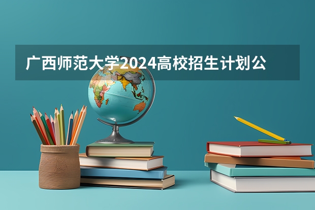 广西师范大学2024高校招生计划公布时间