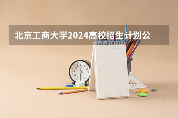 北京工商大学2024高校招生计划公布时间