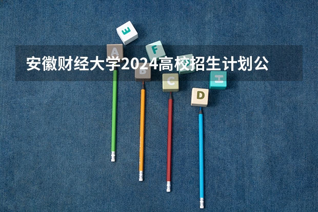 安徽财经大学2024高校招生计划公布时间
