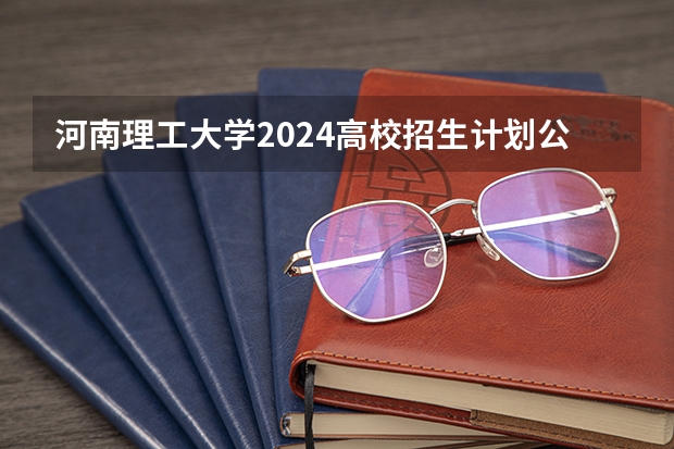 河南理工大学2024高校招生计划公布时间